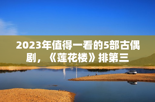 2023年值得一看的5部古偶剧，《莲花楼》排第三