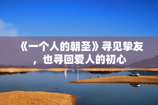 《一个人的朝圣》寻见挚友,也寻回爱人的初心 《一个人的朝圣》寻见挚友,也寻回爱人的初心