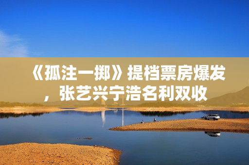 《孤注一掷》提档票房爆发，张艺兴宁浩名利双收