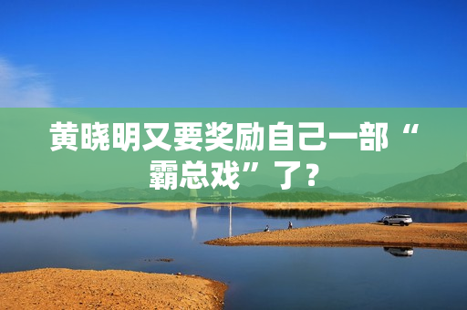 黄晓明又要奖励自己一部“霸总戏”了？