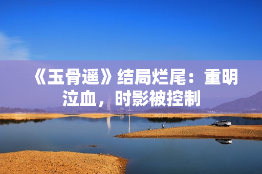 《玉骨遥》结局烂尾：重明泣血，时影被控制