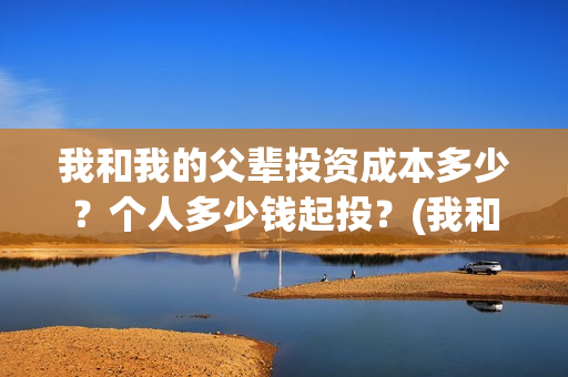 我和我的父辈投资成本多少?个人多少钱起投?(我和我的父辈最后宣布) 我和我的父辈投资成本多少?个人多少钱起投?(我和我的父辈最后宣布)