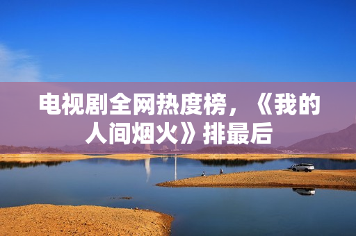 电视剧全网热度榜,《我的人间烟火》排最后 电视剧全网热度榜,《我的人间烟火》排最后