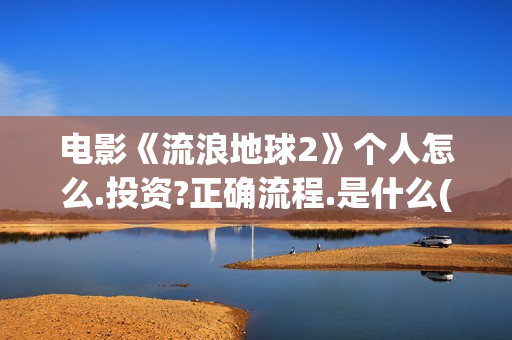 电影《流浪地球2》个人怎么.投资?正确流程.是什么(电影流浪地球2)