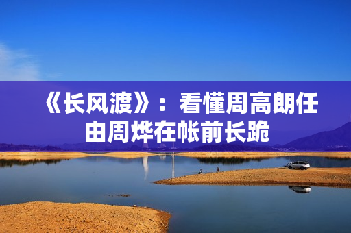 《长风渡》：看懂周高朗任由周烨在帐前长跪