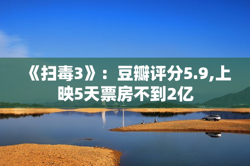 《扫毒3》：豆瓣评分5.9,上映5天票房不到2亿