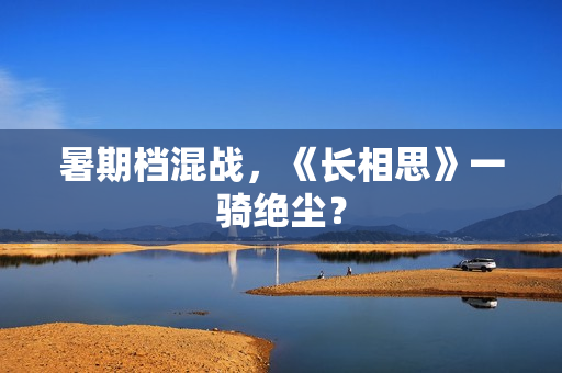 暑期档混战,《长相思》一骑绝尘? 暑期档混战,《长相思》一骑绝尘?