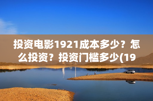 投资电影1921成本多少?怎么投资?投资门槛多少(1921电影投资项目) 投资电影1921成本多少?怎么投资?投资门槛多少(1921电影投资项目)
