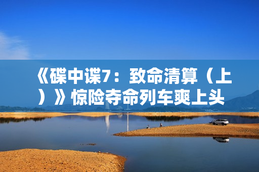 《碟中谍7：致命清算（上）》惊险夺命列车爽上头