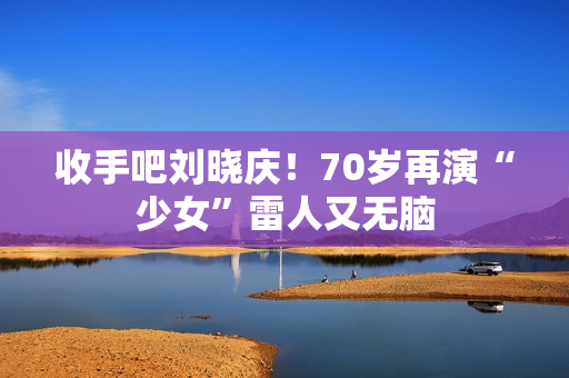收手吧刘晓庆！70岁再演“少女”雷人又无脑