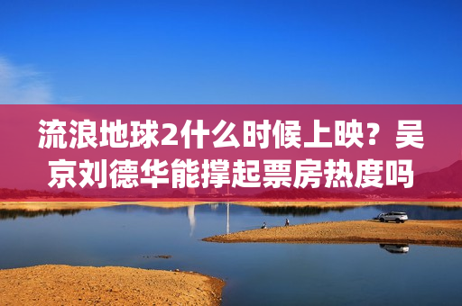 流浪地球2什么时候上映？吴京刘德华能撑起票房热度吗？分账周期多久(流浪地球什么时候写的)