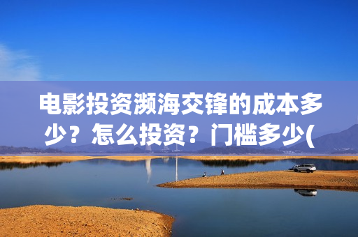 电影投资濒海交锋的成本多少？怎么投资？门槛多少(濒海交锋票房会不会60亿)