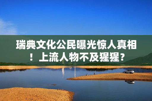 瑞典文化公民曝光惊人真相！上流人物不及猩猩？