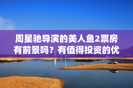 周星驰导演的美人鱼2票房有前景吗？有值得投资的优势吗？怎么对接？(周星驰最美剪辑)