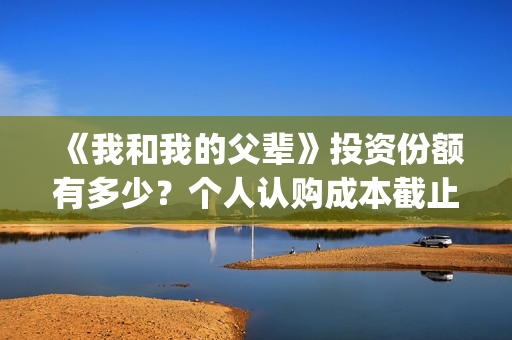 《我和我的父辈》投资份额有多少？个人认购成本截止了吗？怎么参与(《我和我的父辈》电影免费观看)