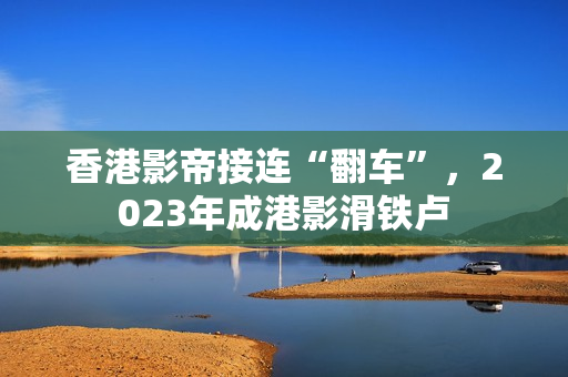香港影帝接连“翻车”，2023年成港影滑铁卢