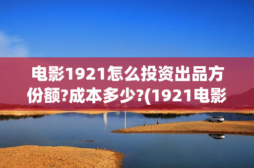 电影1921怎么投资出品方份额?成本多少?(1921电影可以在手机上看吗)