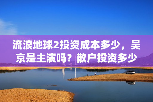 流浪地球2投资成本多少，吴京是主演吗？散户投资多少钱参与一份？(流浪地球2vcr)