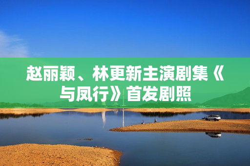 赵丽颖、林更新主演剧集《与凤行》首发剧照