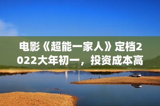 电影《超能一家人》定档2022大年初一，投资成本高吗?(超能一家人百度百科)