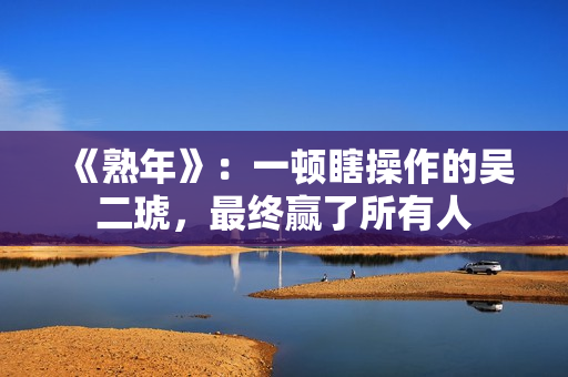 《熟年》：一顿瞎操作的吴二琥，最终赢了所有人