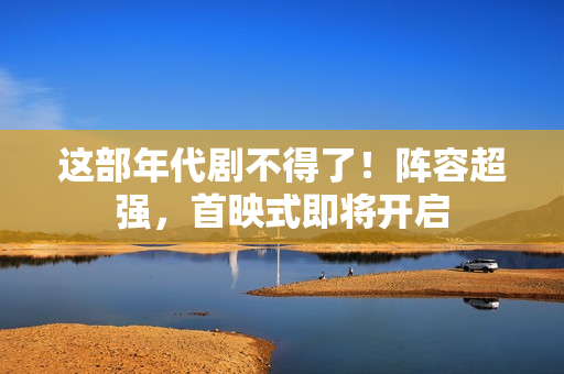 这部年代剧不得了！阵容超强，首映式即将开启