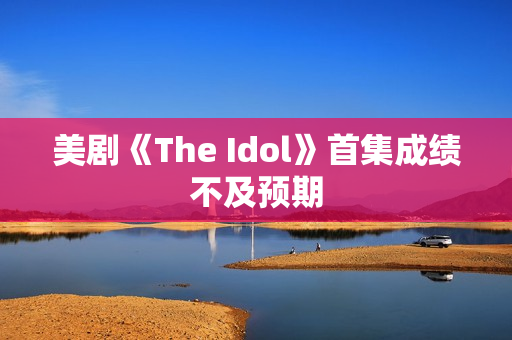 美剧《The Idol》首集成绩不及预期