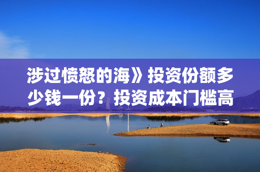 涉过愤怒的海》投资份额多少钱一份？投资成本门槛高吗？(涉过愤怒的海事件原型)