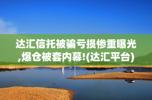 达汇信托被骗亏损惨重曝光,爆仓被套内幕!(达汇平台)