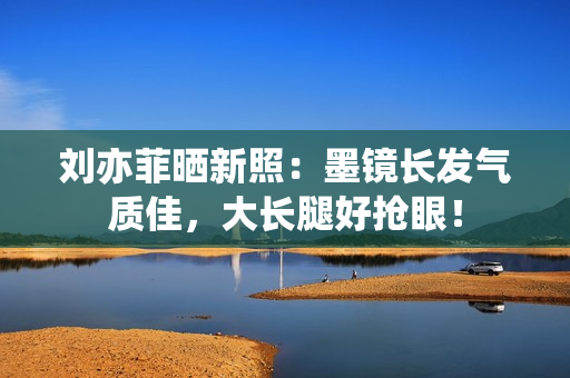 刘亦菲晒新照：墨镜长发气质佳，大长腿好抢眼！