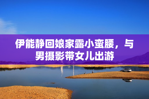 伊能静回娘家露小蛮腰，与男摄影带女儿出游