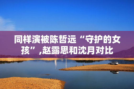 同样演被陈哲远“守护的女孩”,赵露思和沈月对比