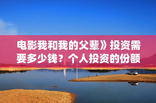 电影我和我的父辈》投资需要多少钱？个人投资的份额是真实的吗？(电影我和我的父亲演员表全部)