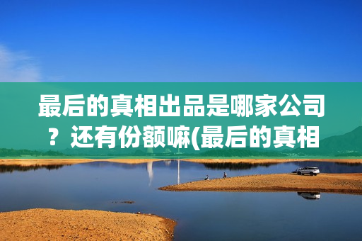 最后的真相出品是哪家公司？还有份额嘛(最后的真相出品方)