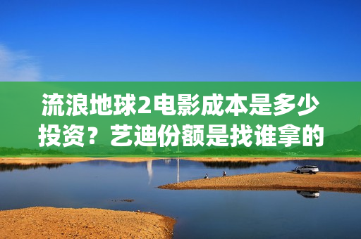 流浪地球2电影成本是多少投资？艺迪份额是找谁拿的？靠谱不？(流浪地球2电影解说)