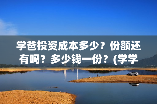 学爸投资成本多少？份额还有吗？多少钱一份？(学学投资)
