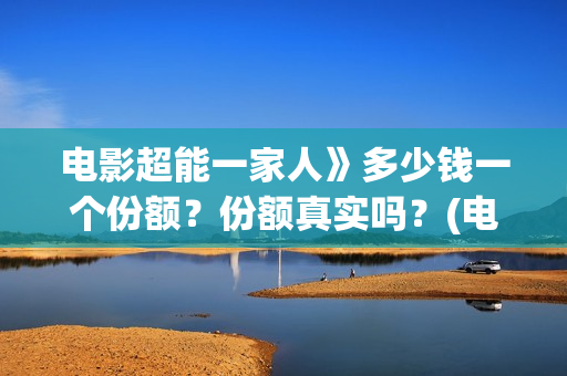 电影超能一家人》多少钱一个份额？份额真实吗？(电影超能一家人沈腾免费观看国语版)
