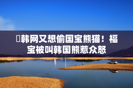 ​韩网又想偷国宝熊猫！福宝被叫韩国熊惹众怒