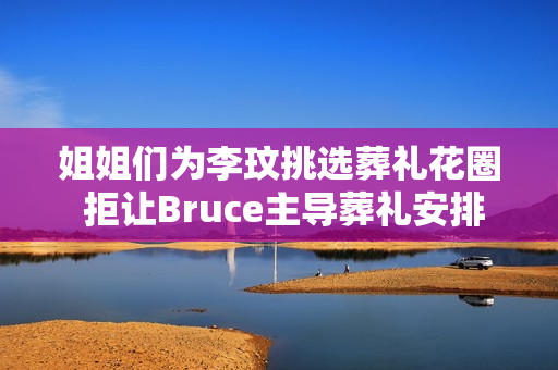 姐姐们为李玟挑选葬礼花圈 拒让Bruce主导葬礼安排
