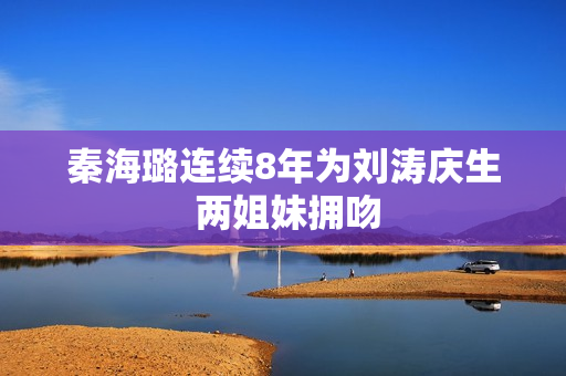 秦海璐连续8年为刘涛庆生 两姐妹拥吻