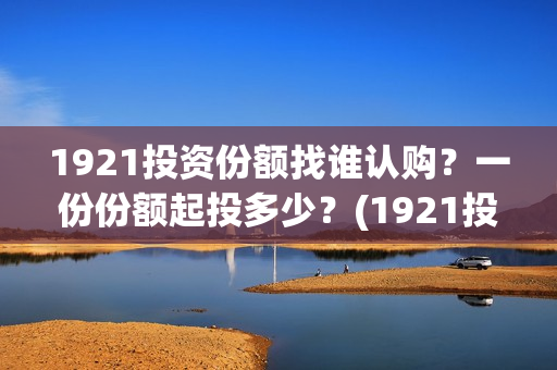1921投资份额找谁认购？一份份额起投多少？(1921投资比例)