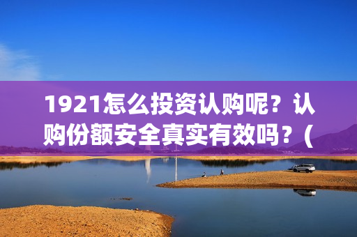 1921怎么投资认购呢？认购份额安全真实有效吗？(1921投资赚钱吗)