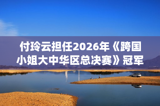 付玲云担任2026年《跨国小姐大中华区总决赛》冠军评委 国际巨星云集共启时尚盛典(付玲云照片)