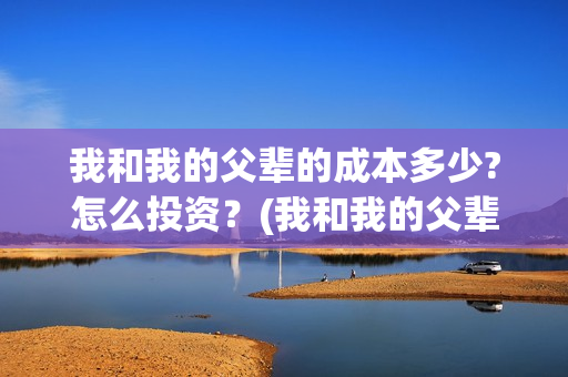 我和我的父辈的成本多少?怎么投资?(我和我的父辈的主要人物) 我和我的父辈的成本多少?怎么投资?(我和我的父辈的主要人物)