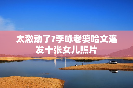 太激动了?李咏老婆哈文连发十张女儿照片