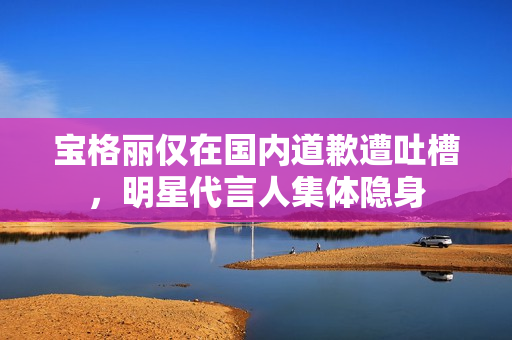 宝格丽仅在国内道歉遭吐槽，明星代言人集体隐身