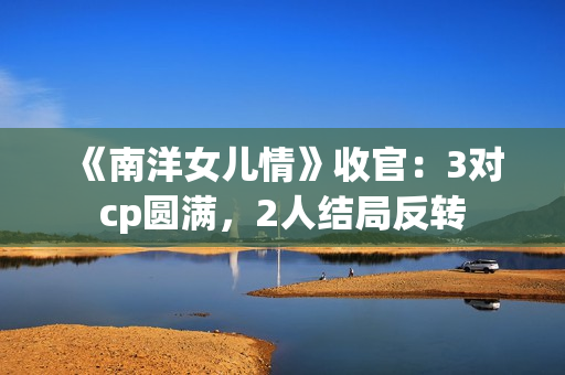 《南洋女儿情》收官：3对cp圆满，2人结局反转