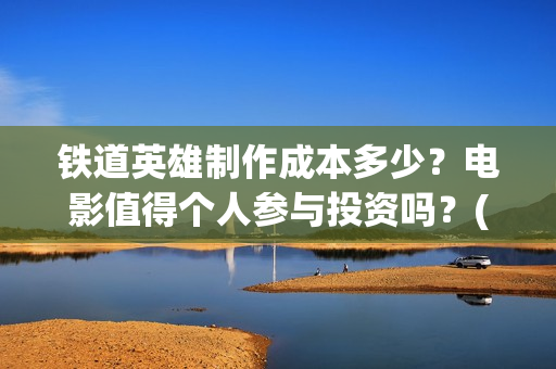铁道英雄制作成本多少？电影值得个人参与投资吗？(铁道英雄制片人)