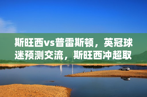 斯旺西vs普雷斯顿，英冠球迷预测交流，斯旺西冲超取胜心切(斯旺西对普利茅斯)