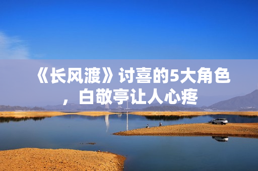 《长风渡》讨喜的5大角色，白敬亭让人心疼